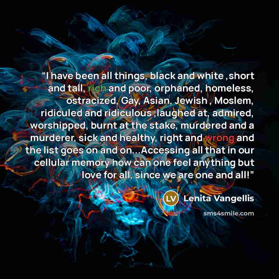 “I have been all things, black and white ,short and tall, rich and poor, orphaned, homeless, ostracized, Gay, Asian, Jewish , Moslem, ridiculed and ridiculous ,laughed at, admired, worshipped, burnt at the stake, murdered and a murderer, sick and healthy, right and wrong and the list goes on and…” quote by Lenita Vangellis