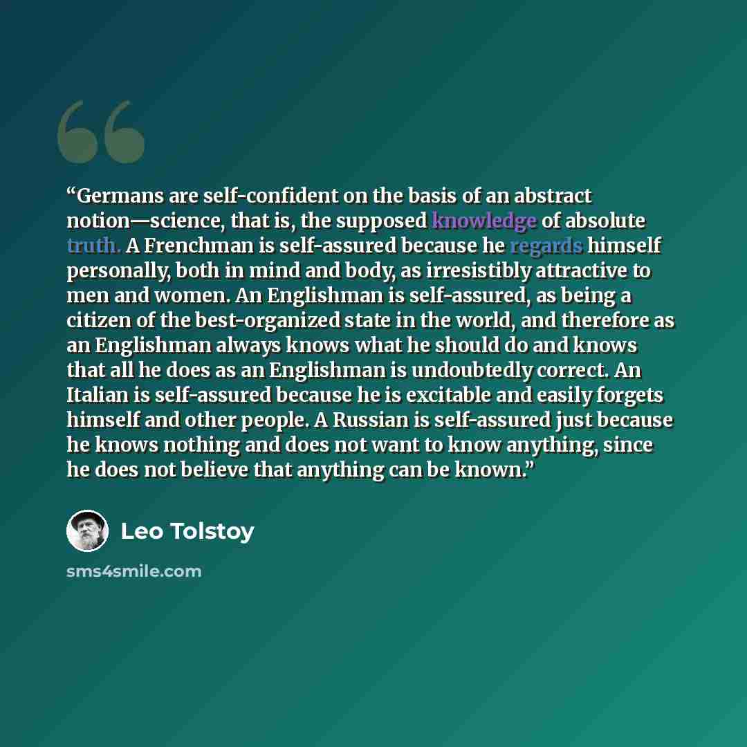 “Germans are self-confident on the basis of an abstract notion—science, that is, the supposed knowledge of absolute truth. A Frenchman is self-assured because he regards himself personally, both in mind and body, as irresistibly attractive to men and women. An Englishman is self-assured, as being a…” quote by Leo Tolstoy