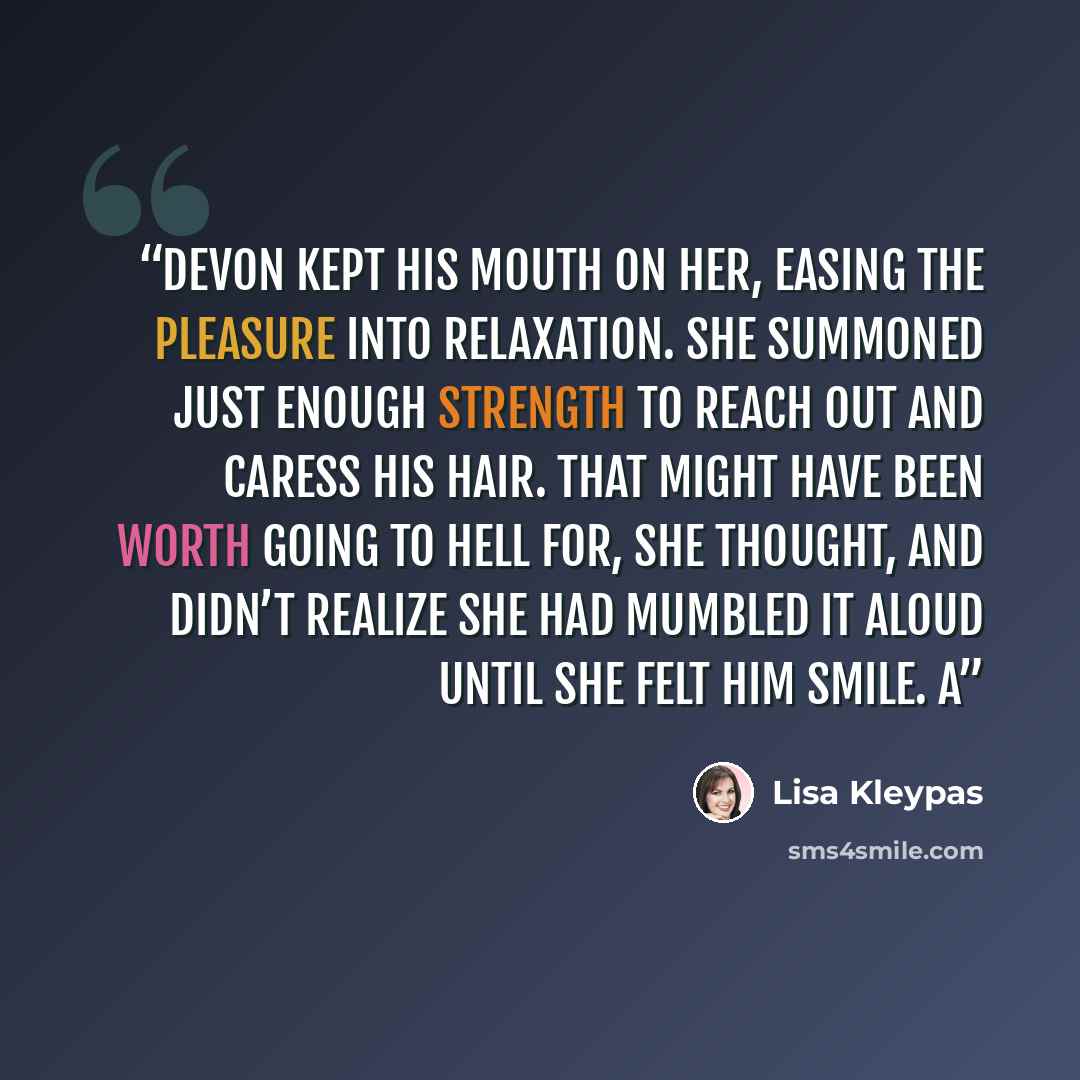 “Devon kept his mouth on her, easing the pleasure into relaxation. She summoned just enough strength to reach out and caress his hair. That might have been worth going to hell for, she thought, and didn’t realize she had mumbled it aloud until she felt him smile. A” quote by Lisa Kleypas