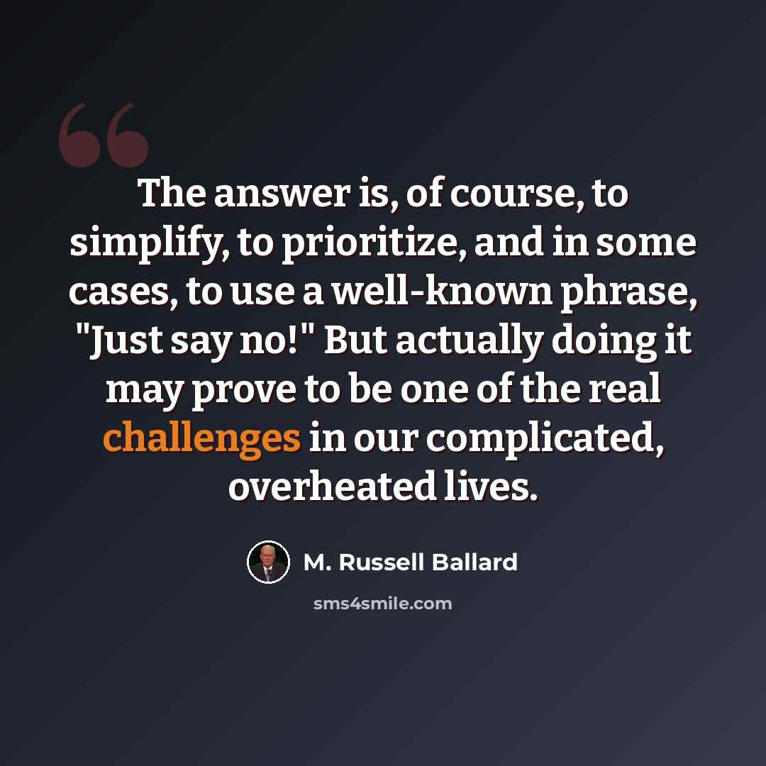 “The answer is, of course, to simplify, to prioritize, and in some cases, to use a well-known phrase, "Just say no!" But actually doing it may prove to be one of the real challenges in our complicated, overheated lives.” quote by M. Russell Ballard