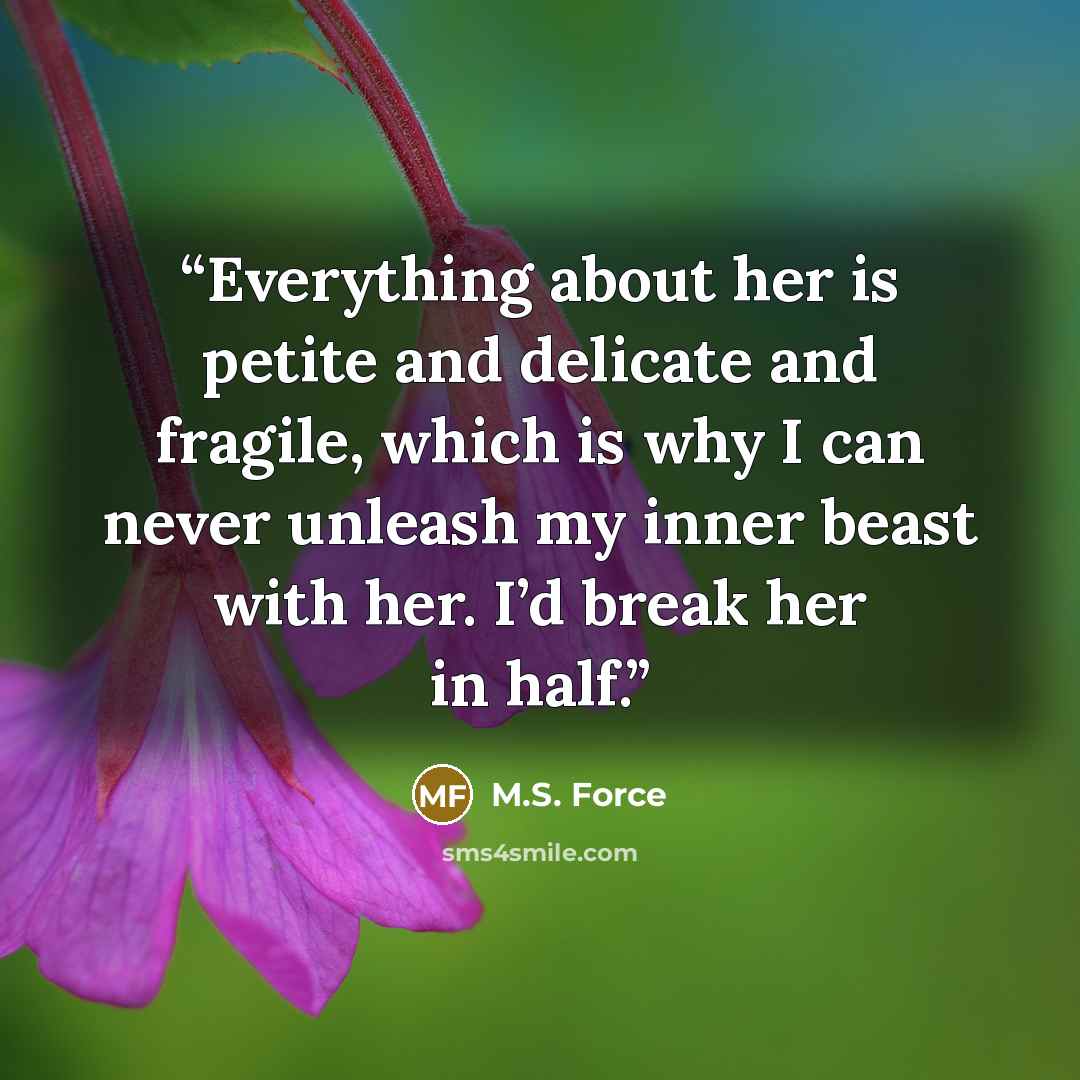 “Everything about her is petite and delicate and fragile, which is why I can never unleash my inner beast with her. I’d break her in half.” quote by M.S. Force