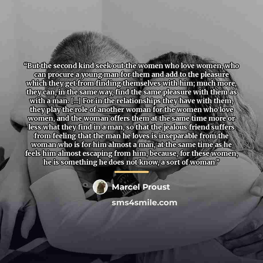 “But the second kind seek out the women who love women, who can procure a young man for them and add to the pleasure which they get from finding themselves with him; much more, they can, in the same way, find the same pleasure with them as with a man. [...] For in the relationships they have with…” quote by Marcel Proust