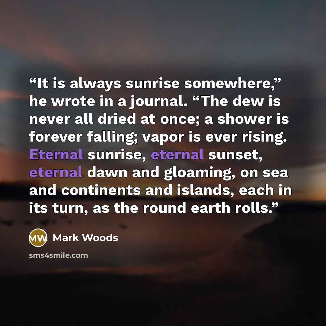 “It is always sunrise somewhere,” he wrote in a journal. “The dew is never all dried at once; a shower is forever falling; vapor is ever rising. Eternal sunrise, eternal sunset, eternal dawn and gloaming, on sea and continents and islands, each in its turn, as the round earth rolls.” quote by Mark Woods
