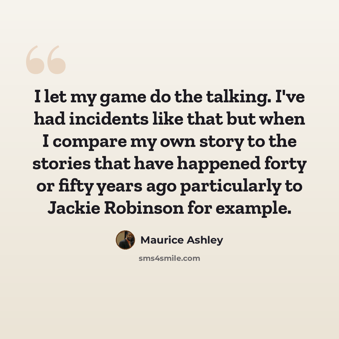 “I let my game do the talking. I've had incidents like that but when I compare my own story to the stories that have happened forty or fifty years ago particularly to Jackie Robinson for example.” quote by Maurice Ashley