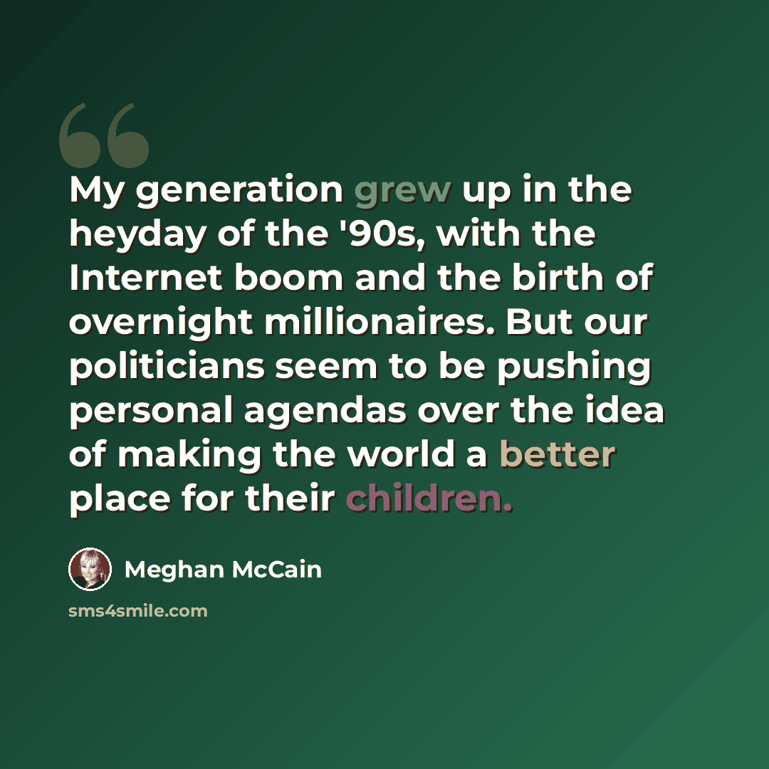 “My generation grew up in the heyday of the '90s, with the Internet boom and the birth of overnight millionaires. But our politicians seem to be pushing personal agendas over the idea of making the world a better place for their children.” quote by Meghan McCain
