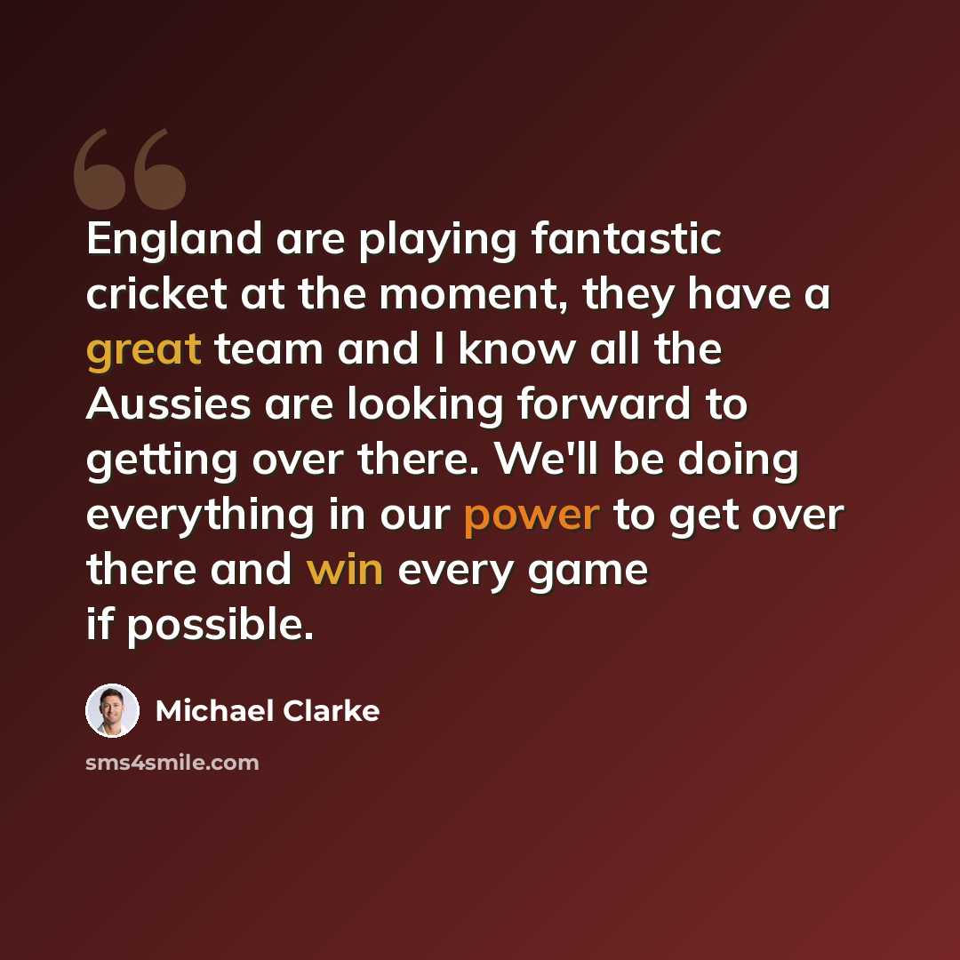 “England are playing fantastic cricket at the moment, they have a great team and I know all the Aussies are looking forward to getting over there. We'll be doing everything in our power to get over there and win every game if possible.” quote by Michael Clarke
