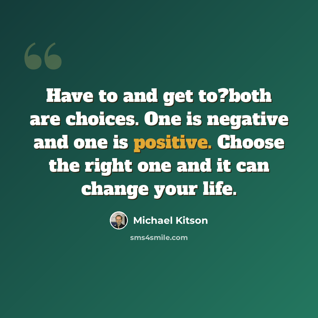 “Have to and get to?both are choices. One is negative and one is positive. Choose the right one and it can change your life.” quote by Michael Kitson