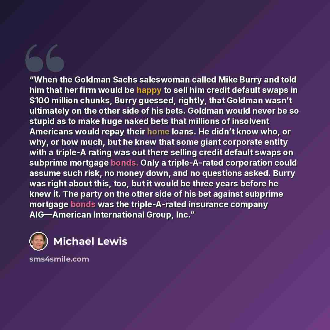 “When the Goldman Sachs saleswoman called Mike Burry and told him that her firm would be happy to sell him credit default swaps in $100 million chunks, Burry guessed, rightly, that Goldman wasn’t ultimately on the other side of his bets. Goldman would never be so stupid as to make huge naked bets…” quote by Michael Lewis