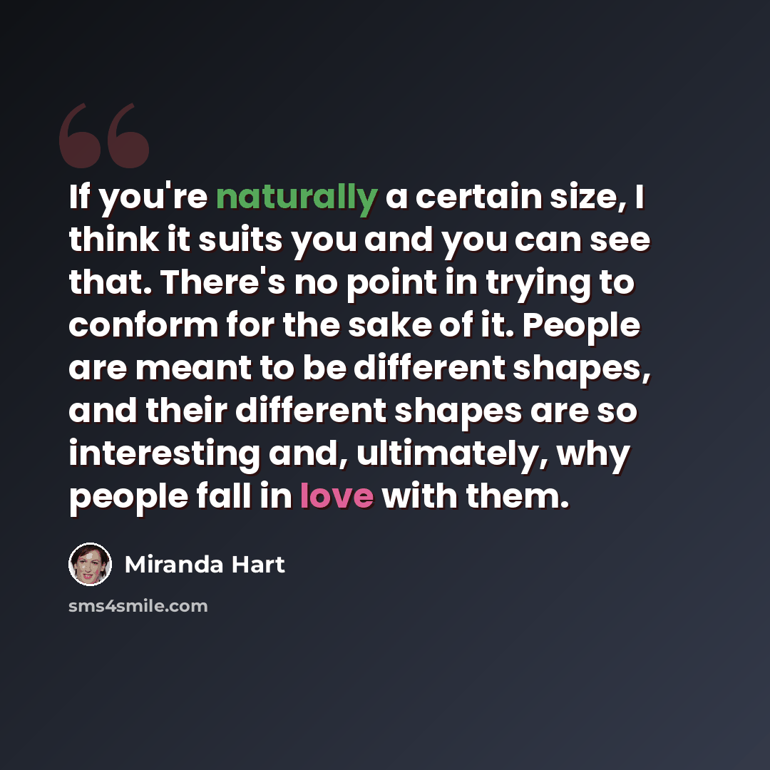 “If you're naturally a certain size, I think it suits you and you can see that. There's no point in trying to conform for the sake of it. People are meant to be different shapes, and their different shapes are so interesting and, ultimately, why people fall in love with them.” quote by Miranda Hart