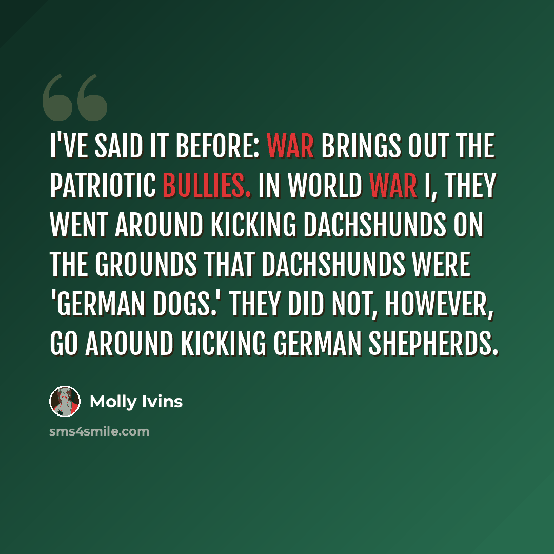 “I've said it before: War brings out the patriotic bullies. In World War I, they went around kicking dachshunds on the grounds that dachshunds were 'German dogs.' They did not, however, go around kicking German shepherds.” quote by Molly Ivins