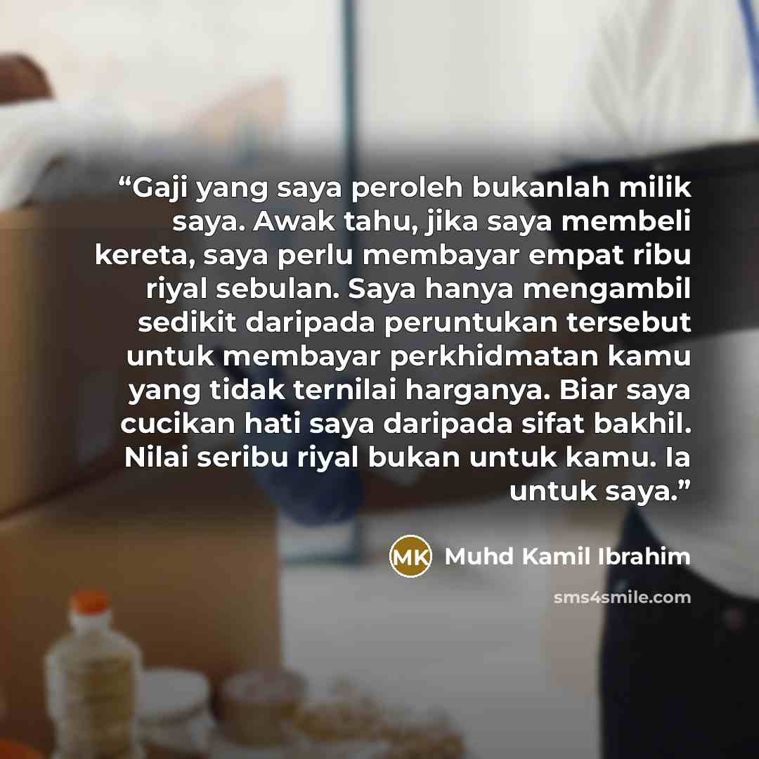 “Gaji yang saya peroleh bukanlah milik saya. Awak tahu, jika saya membeli kereta, saya perlu membayar empat ribu riyal sebulan. Saya hanya mengambil sedikit daripada peruntukan tersebut untuk membayar perkhidmatan kamu yang tidak ternilai harganya. Biar saya cucikan hati saya daripada sifat bakhil…” quote by Muhd Kamil Ibrahim