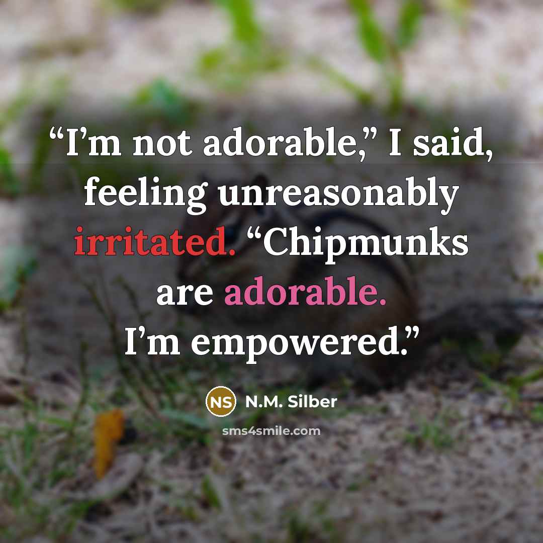 “I’m not adorable,” I said, feeling unreasonably irritated. “Chipmunks are adorable. I’m empowered.” quote by N.M. Silber