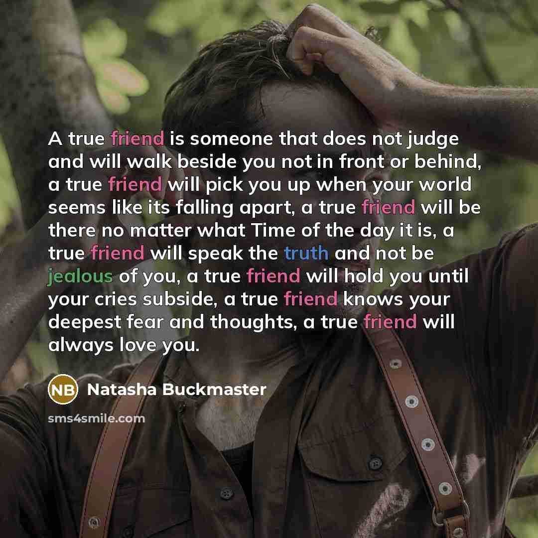 “A true friend is someone that does not judge and will walk beside you not in front or behind, a true friend will pick you up when your world seems like its falling apart, a true friend will be there no matter what Time of the day it is, a true friend will speak the truth and not be jealous of you…” quote by Natasha Buckmaster