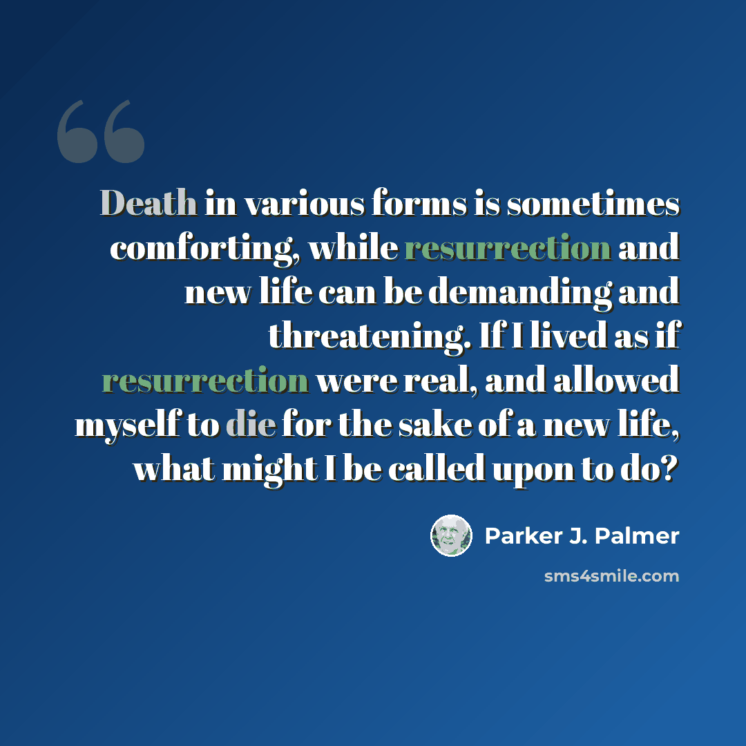 “Death in various forms is sometimes comforting, while resurrection and new life can be demanding and threatening. If I lived as if resurrection were real, and allowed myself to die for the sake of a new life, what might I be called upon to do?” quote by Parker J. Palmer