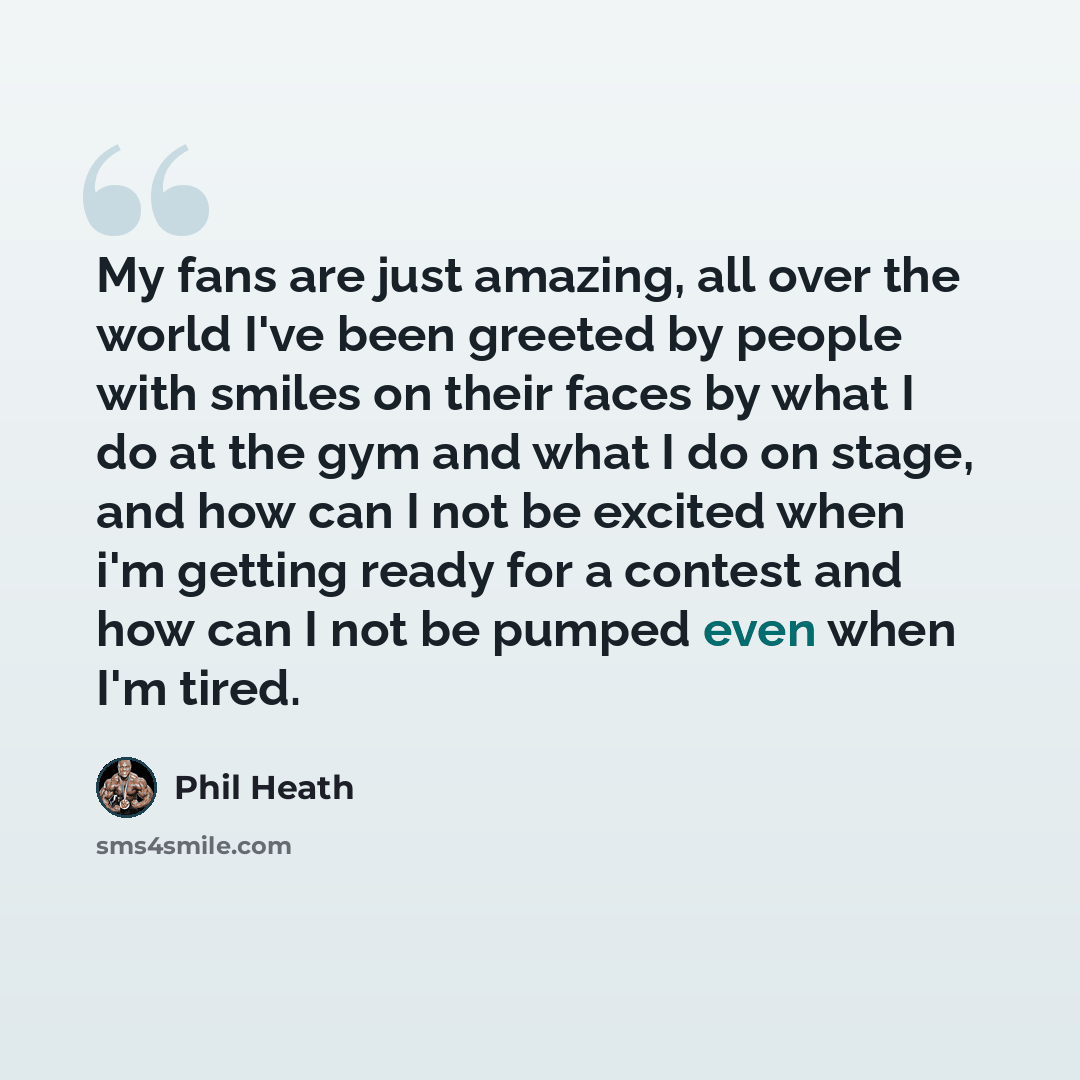 “My fans are just amazing, all over the world I've been greeted by people with smiles on their faces by what I do at the gym and what I do on stage, and how can I not be excited when i'm getting ready for a contest and how can I not be pumped even when I'm tired.” quote by Phil Heath