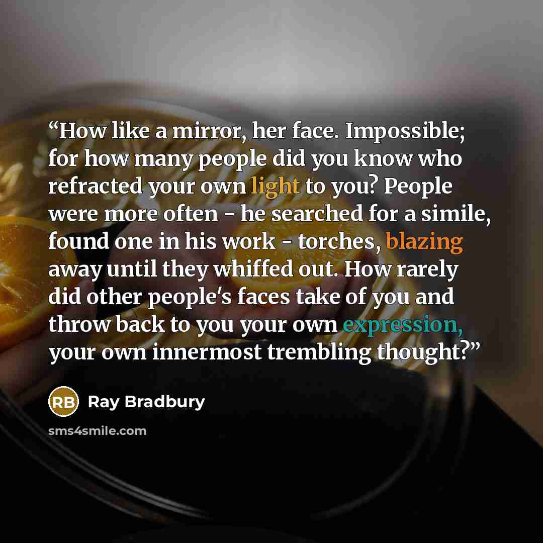 “How like a mirror, her face. Impossible; for how many people did you know who refracted your own light to you? People were more often - he searched for a simile, found one in his work - torches, blazing away until they whiffed out. How rarely did other people's faces take of you and throw back to…” quote by Ray Bradbury