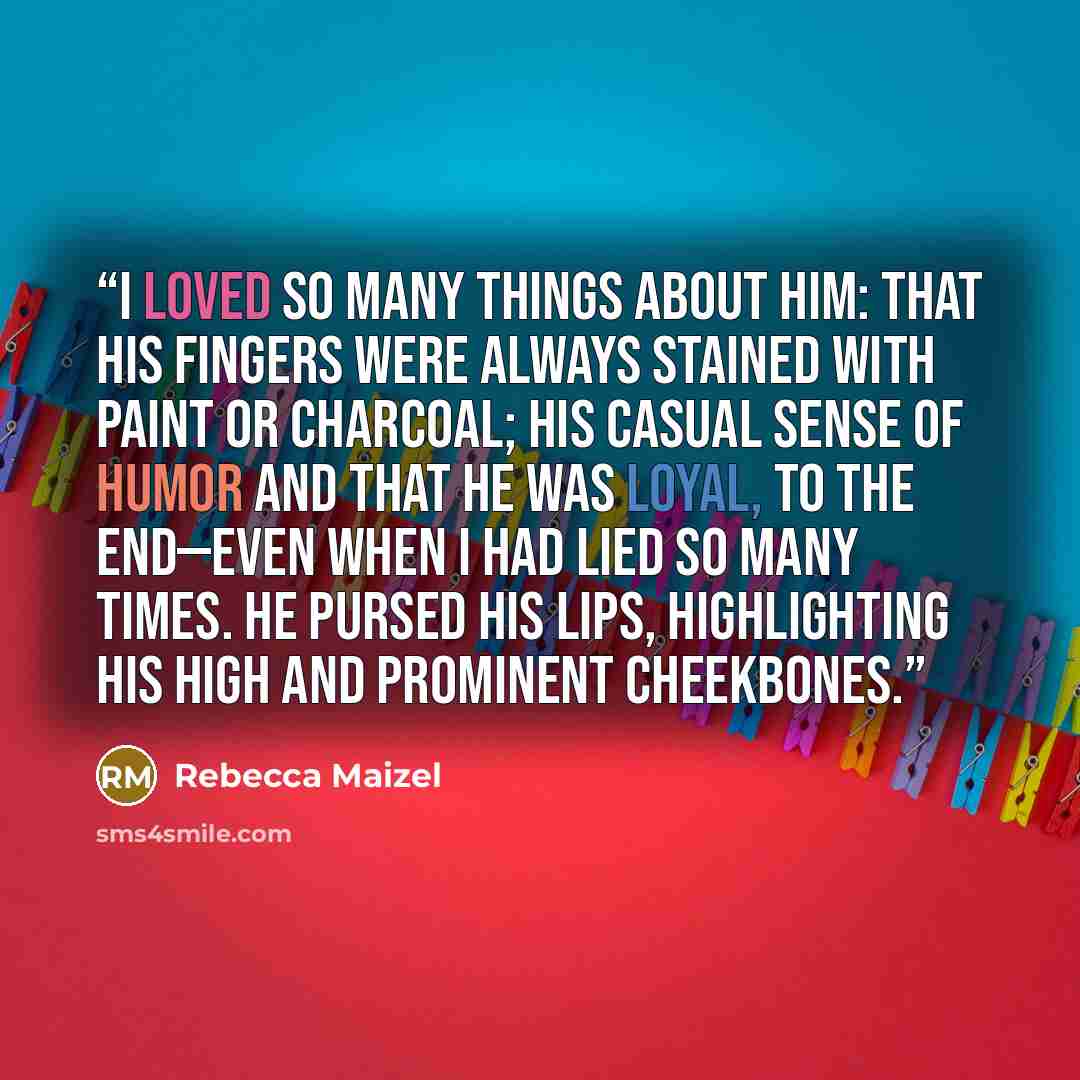 “I loved so many things about him: that his fingers were always stained with paint or charcoal; his casual sense of humor and that he was loyal, to the end—even when I had lied so many times. He pursed his lips, highlighting his high and prominent cheekbones.” quote by Rebecca Maizel