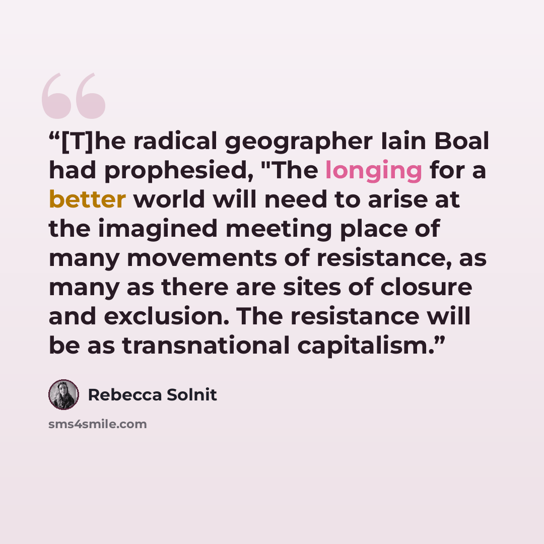 “[T]he radical geographer Iain Boal had prophesied, "The longing for a better world will need to arise at the imagined meeting place of many movements of resistance, as many as there are sites of closure and exclusion. The resistance will be as transnational capitalism.” quote by Rebecca Solnit
