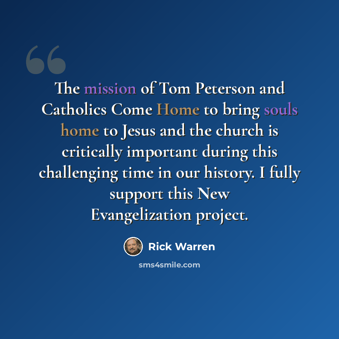 “The mission of Tom Peterson and Catholics Come Home to bring souls home to Jesus and the church is critically important during this challenging time in our history. I fully support this New Evangelization project.” quote by Rick Warren