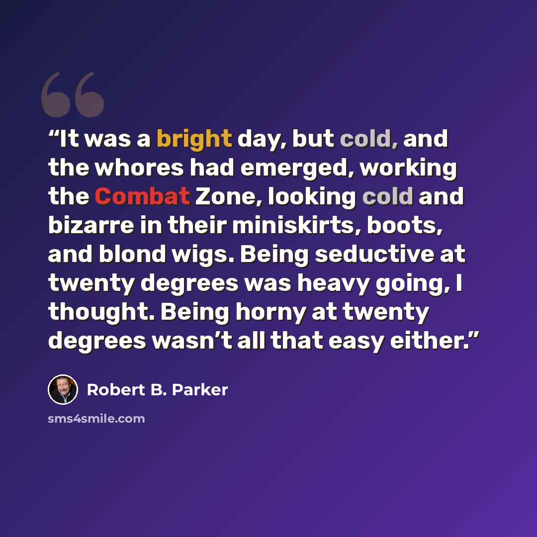 “It was a bright day, but cold, and the whores had emerged, working the Combat Zone, looking cold and bizarre in their miniskirts, boots, and blond wigs. Being seductive at twenty degrees was heavy going, I thought. Being horny at twenty degrees wasn’t all that easy either.” quote by Robert B. Parker