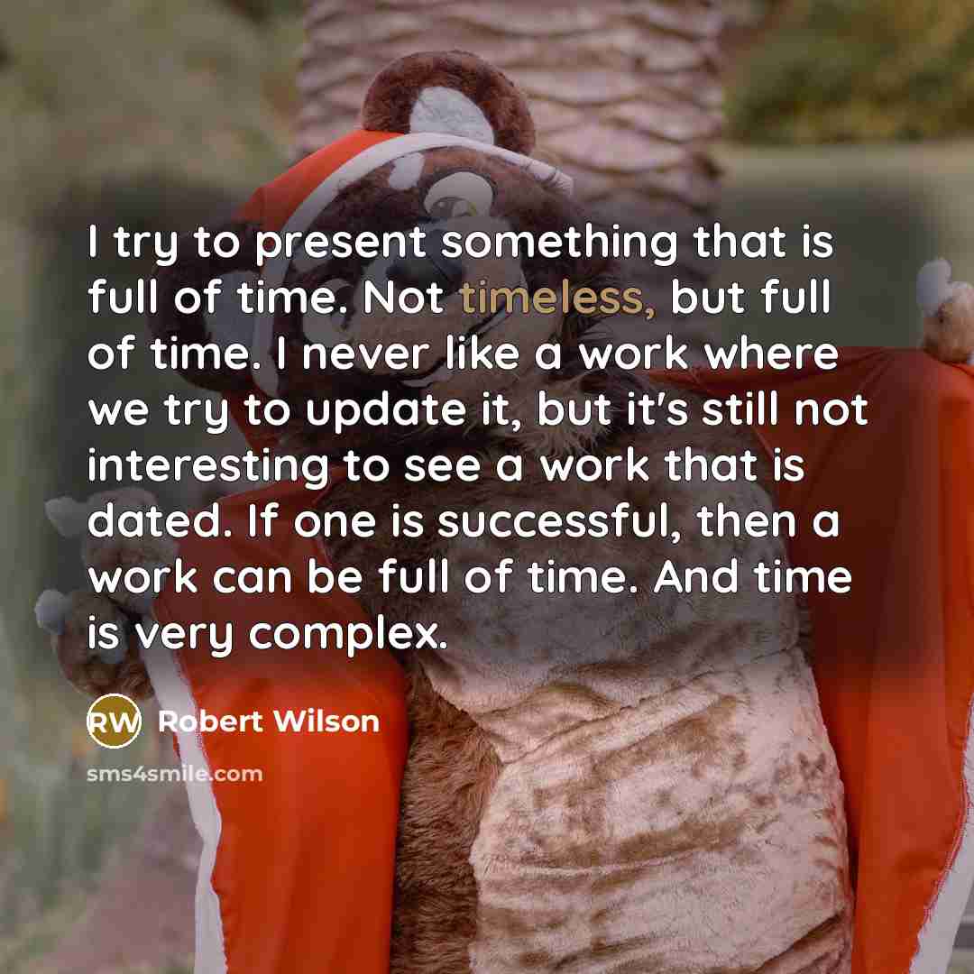 “I try to present something that is full of time. Not timeless, but full of time. I never like a work where we try to update it, but it's still not interesting to see a work that is dated. If one is successful, then a work can be full of time. And time is very complex.” quote by Robert Wilson