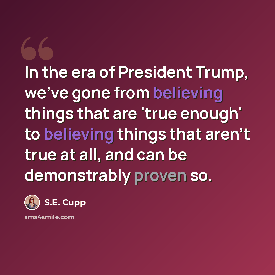 “In the era of President Trump, we've gone from believing things that are 'true enough' to believing things that aren't true at all, and can be demonstrably proven so.” quote by S.E. Cupp