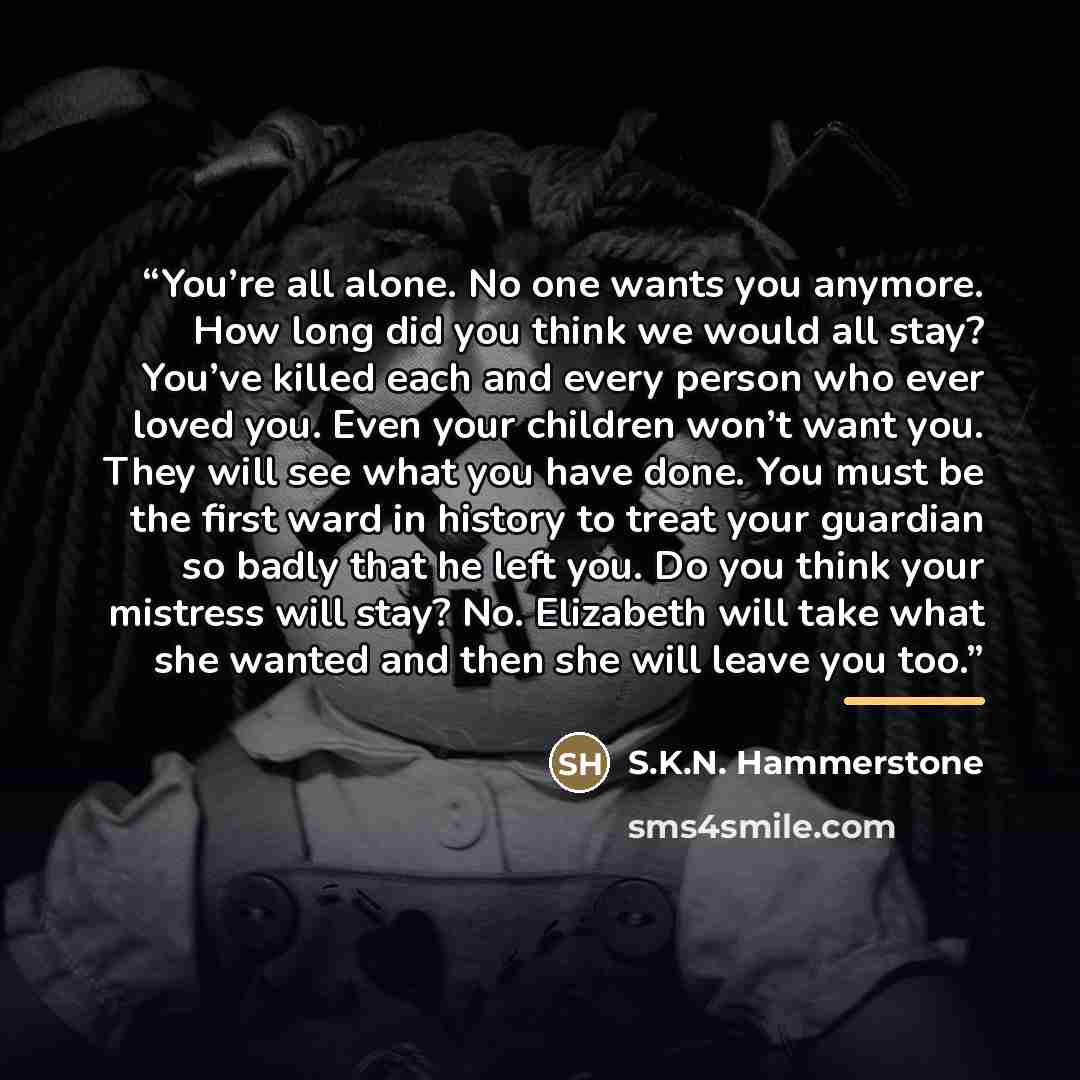 “You’re all alone. No one wants you anymore. How long did you think we would all stay? You’ve killed each and every person who ever loved you. Even your children won’t want you. They will see what you have done. You must be the first ward in history to treat your guardian so badly that he left you…” quote by S.K.N. Hammerstone