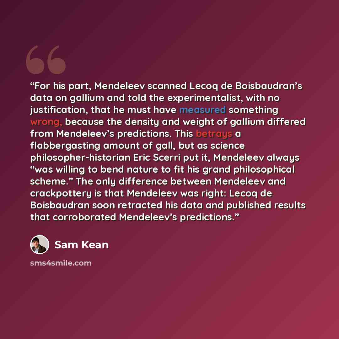 “For his part, Mendeleev scanned Lecoq de Boisbaudran’s data on gallium and told the experimentalist, with no justification, that he must have measured something wrong, because the density and weight of gallium differed from Mendeleev’s predictions. This betrays a flabbergasting amount of gall, but…” quote by Sam Kean