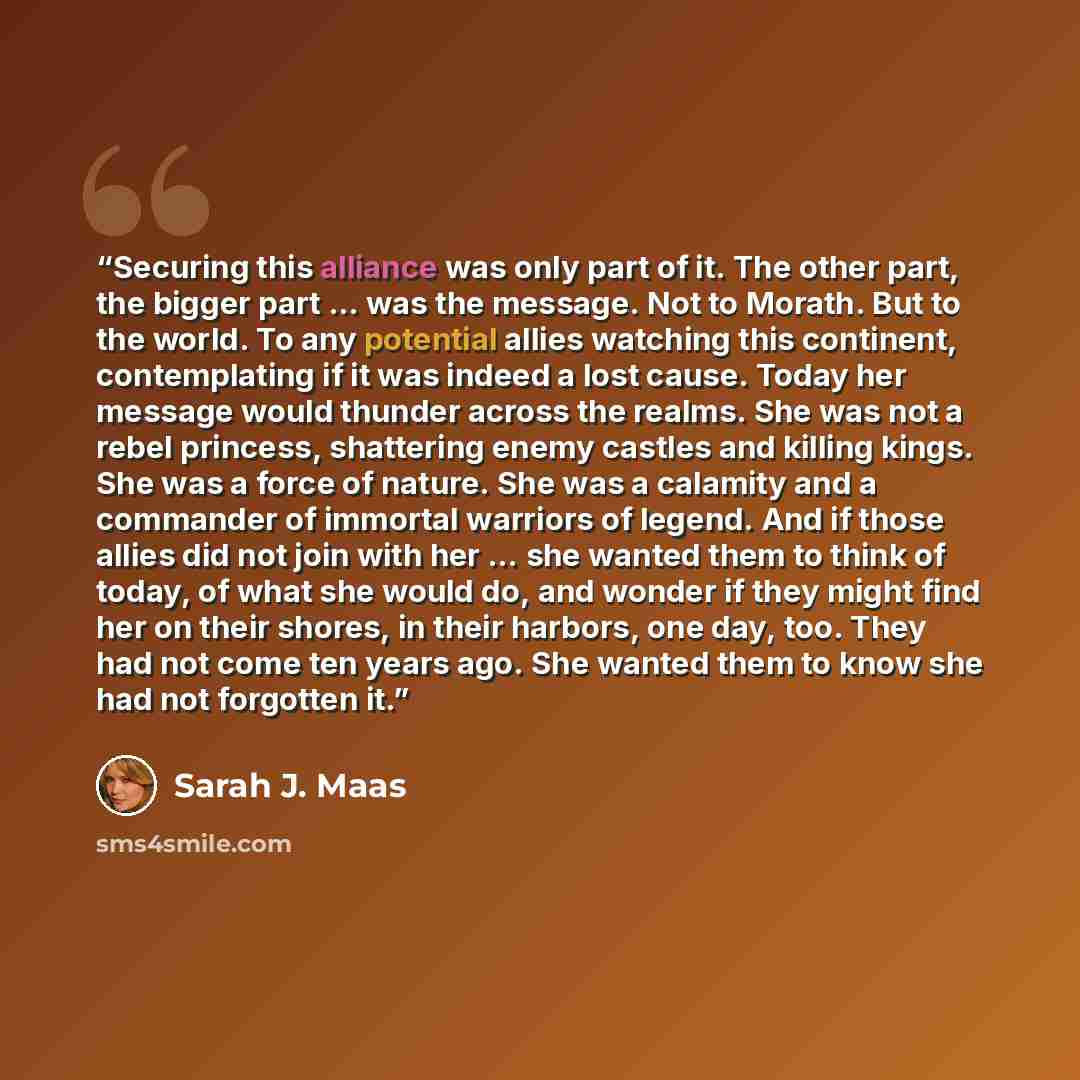 “Securing this alliance was only part of it. The other part, the bigger part … was the message. Not to Morath. But to the world. To any potential allies watching this continent, contemplating if it was indeed a lost cause. Today her message would thunder across the realms. She was not a rebel…” quote by Sarah J. Maas