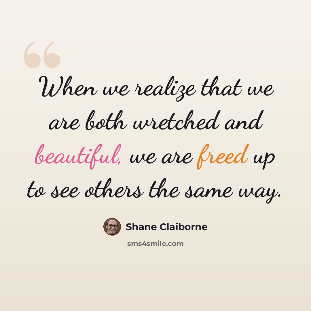 “When we realize that we are both wretched and beautiful, we are freed up to see others the same way.” quote by Shane Claiborne