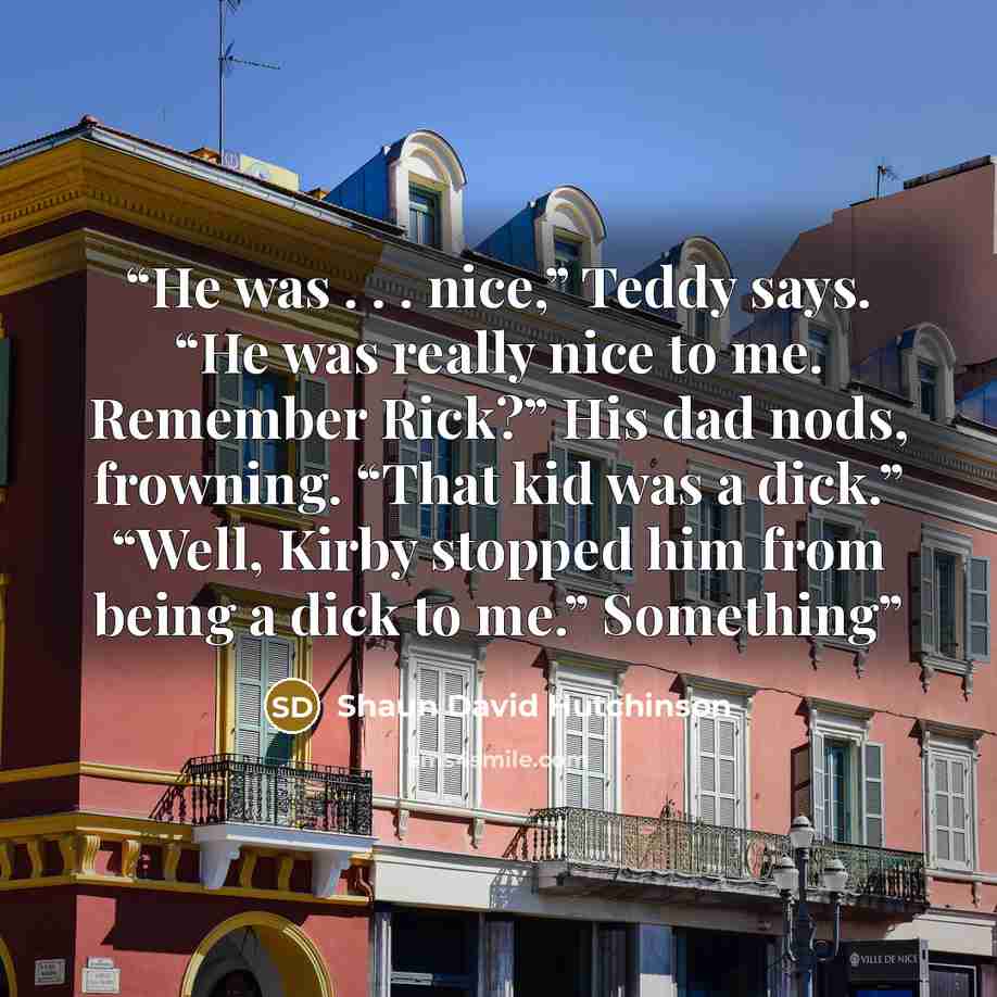 “He was . . . nice,” Teddy says. “He was really nice to me. Remember Rick?” His dad nods, frowning. “That kid was a dick.” “Well, Kirby stopped him from being a dick to me.” Something” quote by Shaun David Hutchinson
