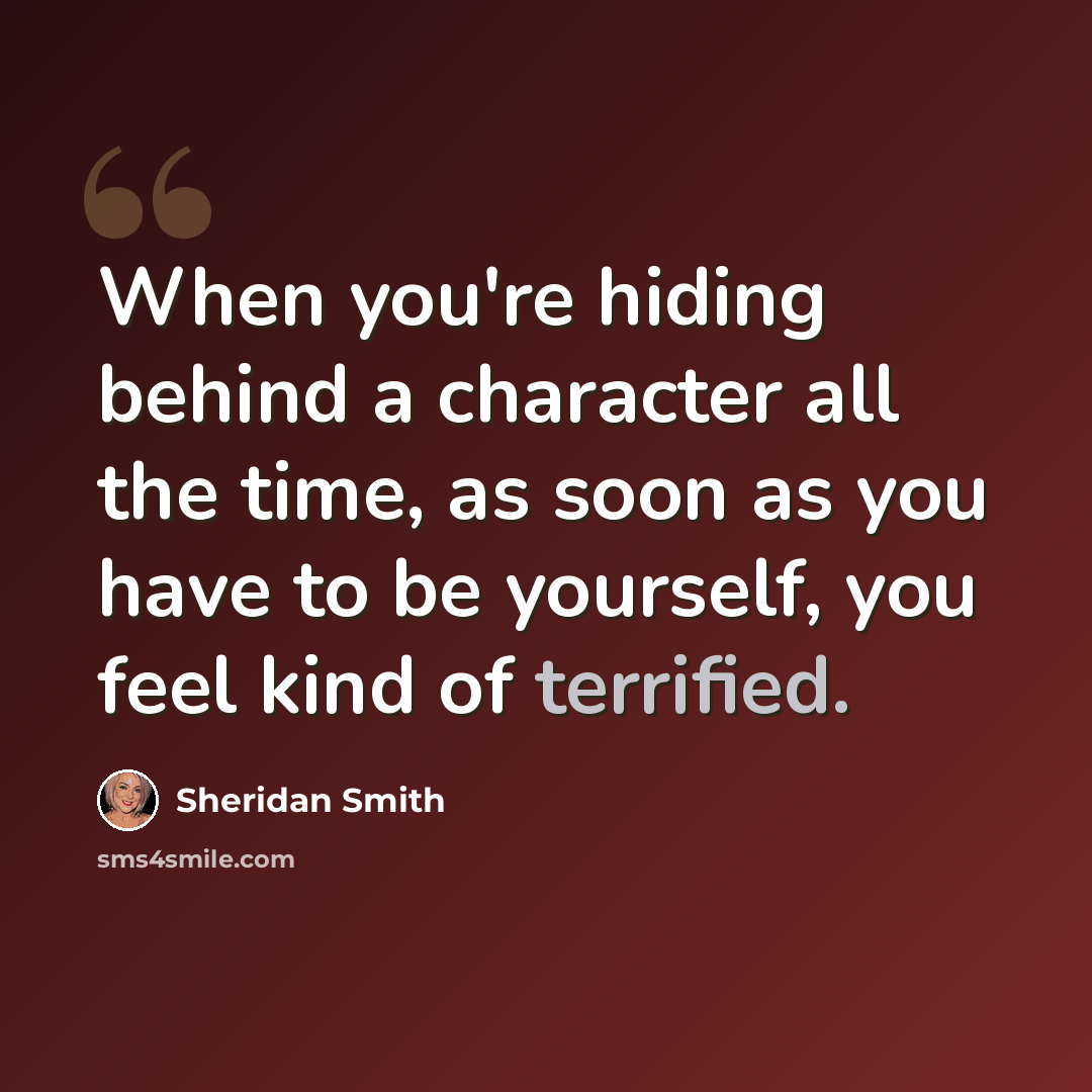 “When you're hiding behind a character all the time, as soon as you have to be yourself, you feel kind of terrified.” quote by Sheridan Smith
