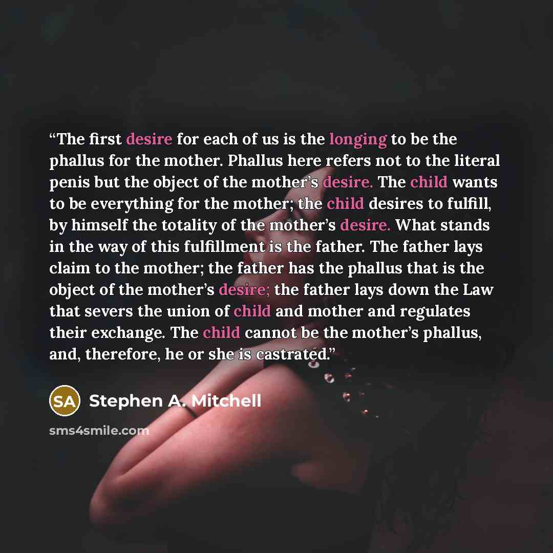 “The first desire for each of us is the longing to be the phallus for the mother. Phallus here refers not to the literal penis but the object of the mother’s desire. The child wants to be everything for the mother; the child desires to fulfill, by himself the totality of the mother’s desire. What…” quote by Stephen A. Mitchell