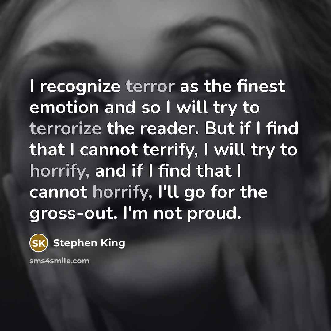 “I recognize terror as the finest emotion and so I will try to terrorize the reader. But if I find that I cannot terrify, I will try to horrify, and if I find that I cannot horrify, I'll go for the gross-out. I'm not proud.” quote by Stephen King
