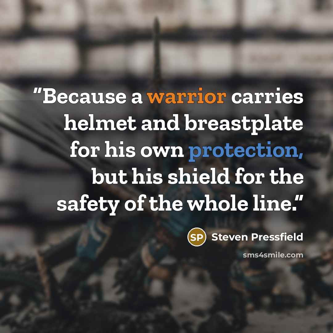 “Because a warrior carries helmet and breastplate for his own protection, but his shield for the safety of the whole line.” quote by Steven Pressfield