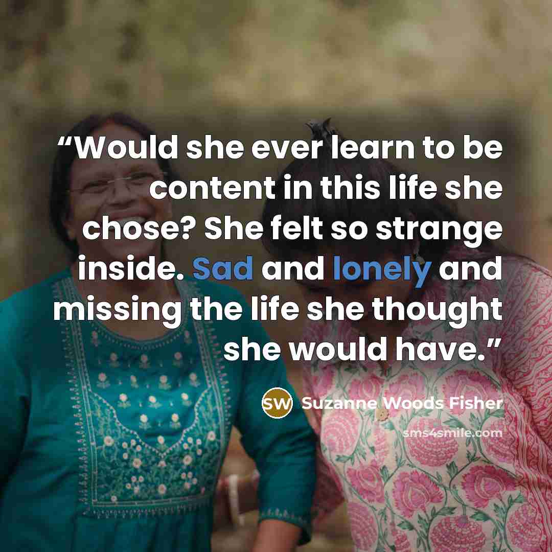“Would she ever learn to be content in this life she chose? She felt so strange inside. Sad and lonely and missing the life she thought she would have.” quote by Suzanne Woods Fisher