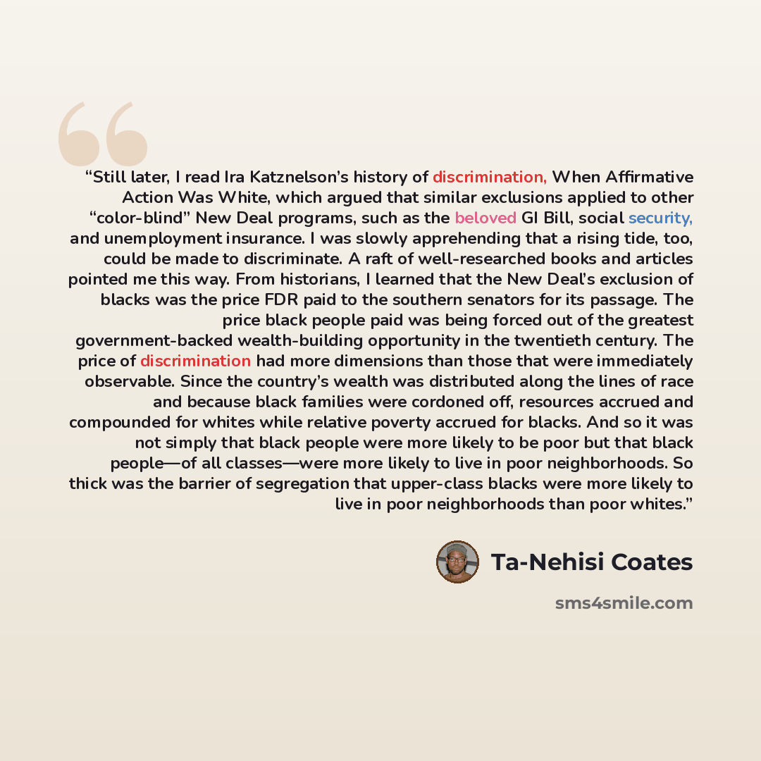 “Still later, I read Ira Katznelson’s history of discrimination, When Affirmative Action Was White, which argued that similar exclusions applied to other “color-blind” New Deal programs, such as the beloved GI Bill, social security, and unemployment insurance. I was slowly apprehending that a…” quote by Ta-Nehisi Coates