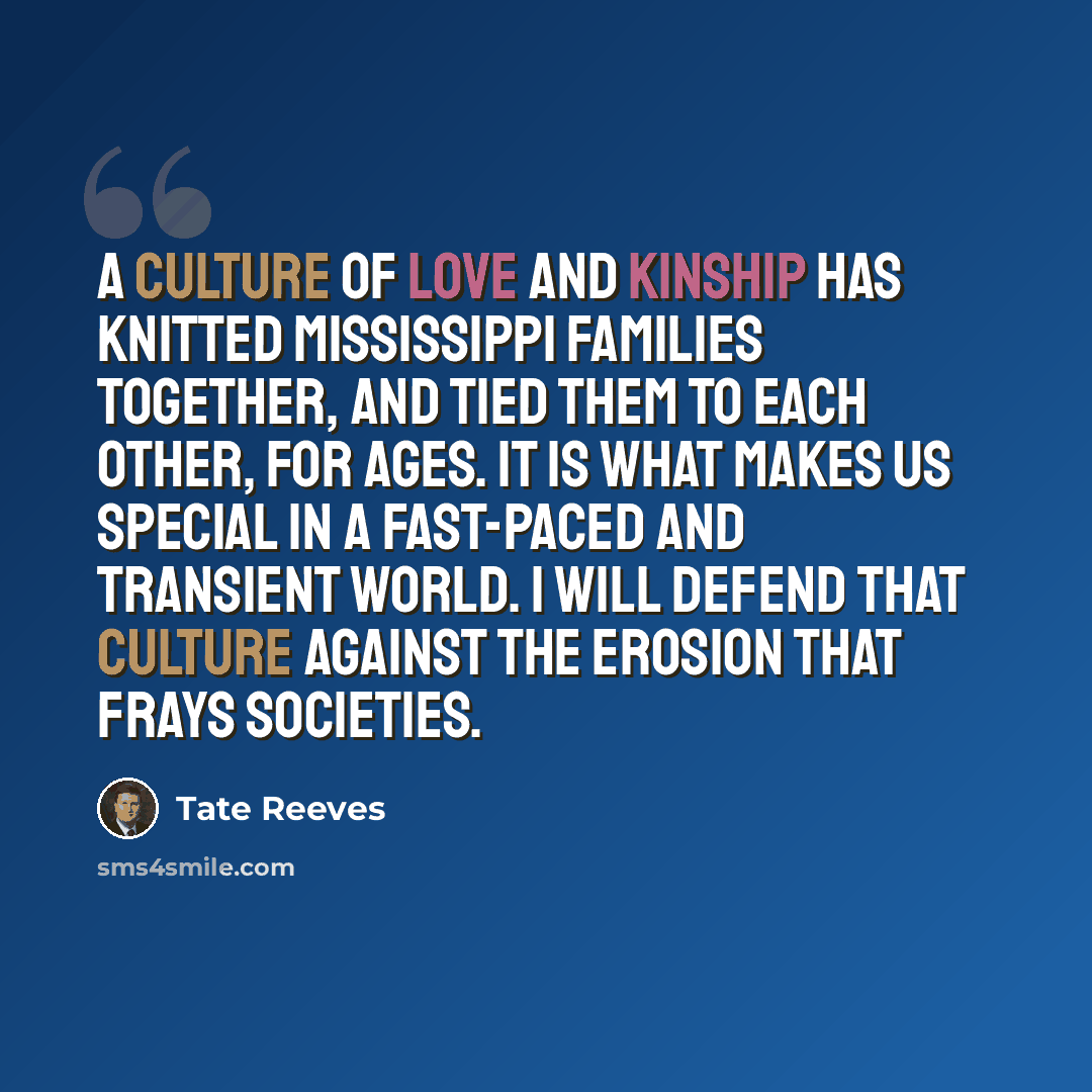 “A culture of love and kinship has knitted Mississippi families together, and tied them to each other, for ages. It is what makes us special in a fast-paced and transient world. I will defend that culture against the erosion that frays societies.” quote by Tate Reeves