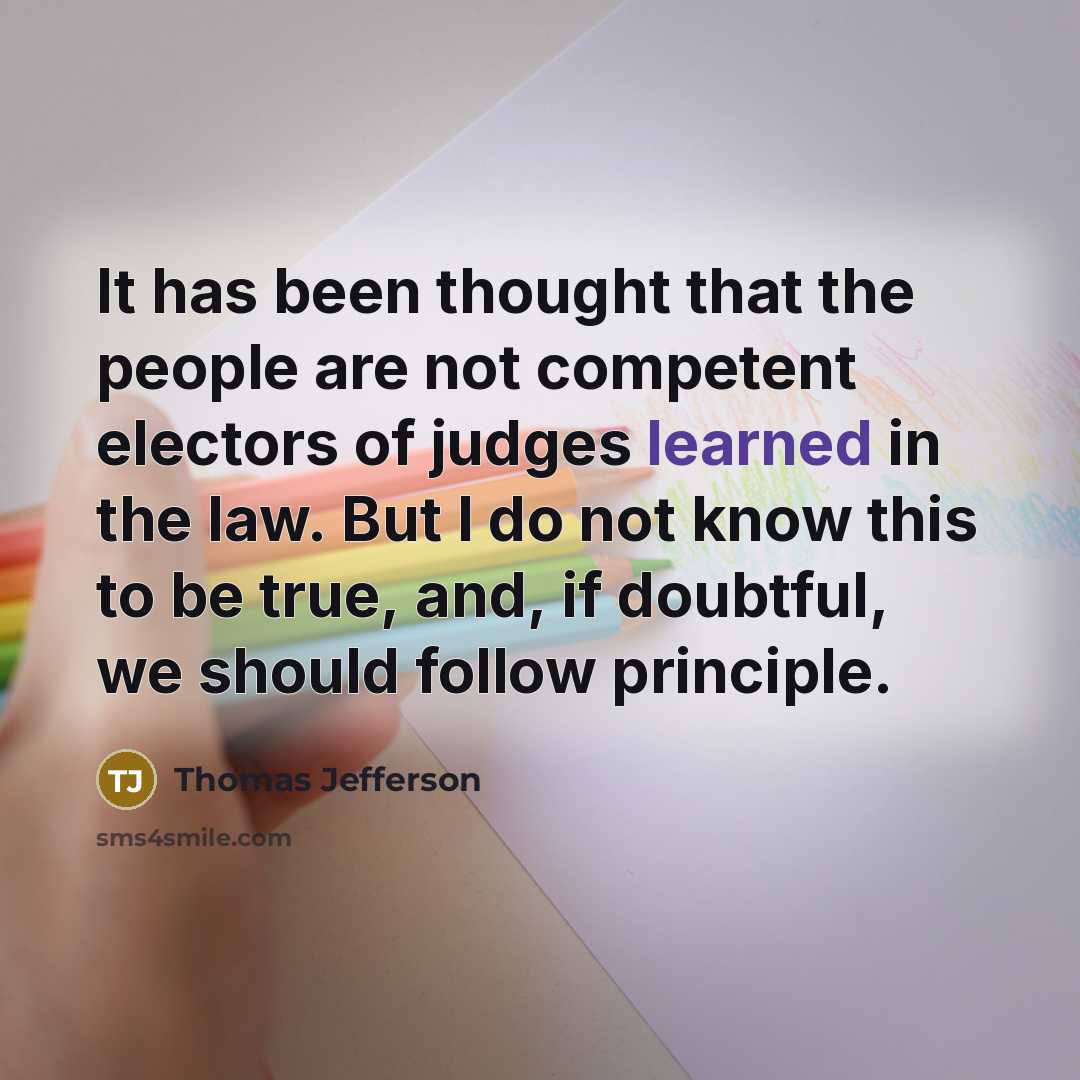 “It has been thought that the people are not competent electors of judges learned in the law. But I do not know this to be true, and, if doubtful, we should follow principle.” quote by Thomas Jefferson