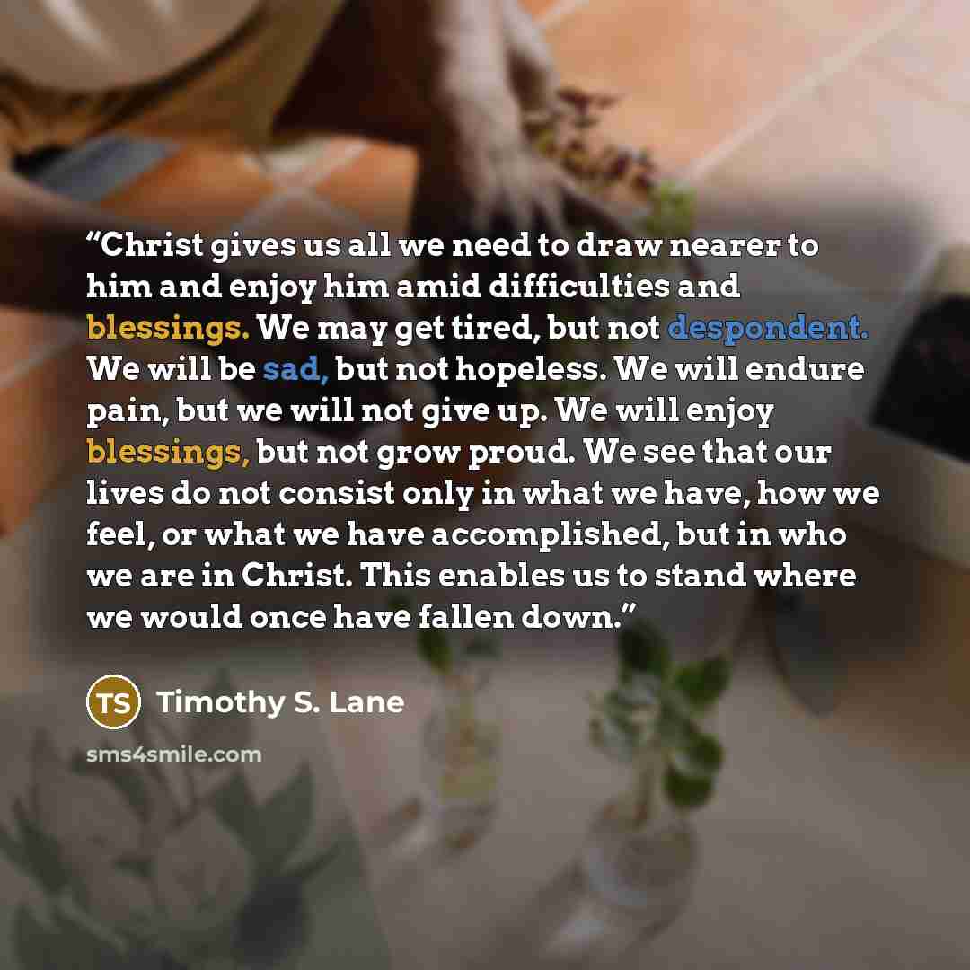 “Christ gives us all we need to draw nearer to him and enjoy him amid difficulties and blessings. We may get tired, but not despondent. We will be sad, but not hopeless. We will endure pain, but we will not give up. We will enjoy blessings, but not grow proud. We see that our lives do not consist…” quote by Timothy S. Lane