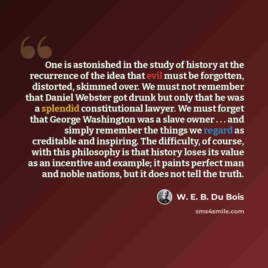 “One is astonished in the study of history at the recurrence of the idea that evil must be forgotten, distorted, skimmed over. We must not remember that Daniel Webster got drunk but only that he was a splendid constitutional lawyer. We must forget that George Washington was a slave owner . . . and…” quote by W. E. B. Du Bois