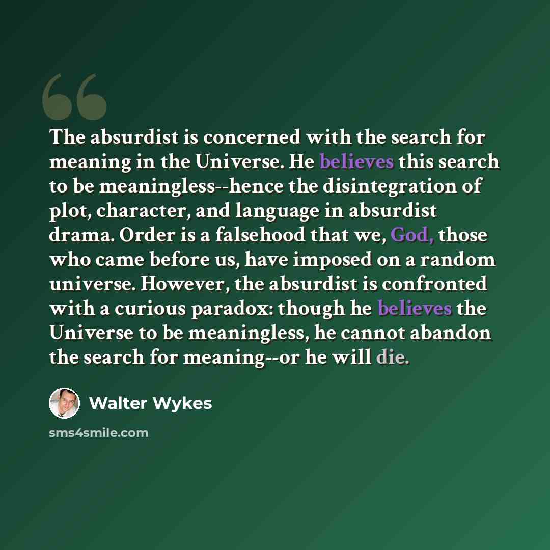 “The absurdist is concerned with the search for meaning in the Universe. He believes this search to be meaningless--hence the disintegration of plot, character, and language in absurdist drama. Order is a falsehood that we, God, those who came before us, have imposed on a random universe. However…” quote by Walter Wykes
