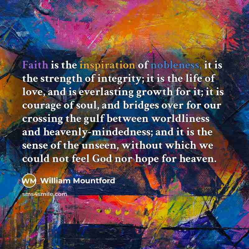 “Faith is the inspiration of nobleness, it is the strength of integrity; it is the life of love, and is everlasting growth for it; it is courage of soul, and bridges over for our crossing the gulf between worldliness and heavenly-mindedness; and it is the sense of the unseen, without which we could…” quote by William Mountford