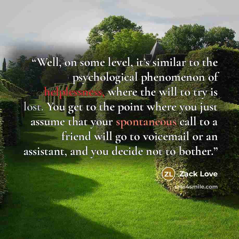 “Well, on some level, it’s similar to the psychological phenomenon of helplessness, where the will to try is lost. You get to the point where you just assume that your spontaneous call to a friend will go to voicemail or an assistant, and you decide not to bother.” quote by Zack Love