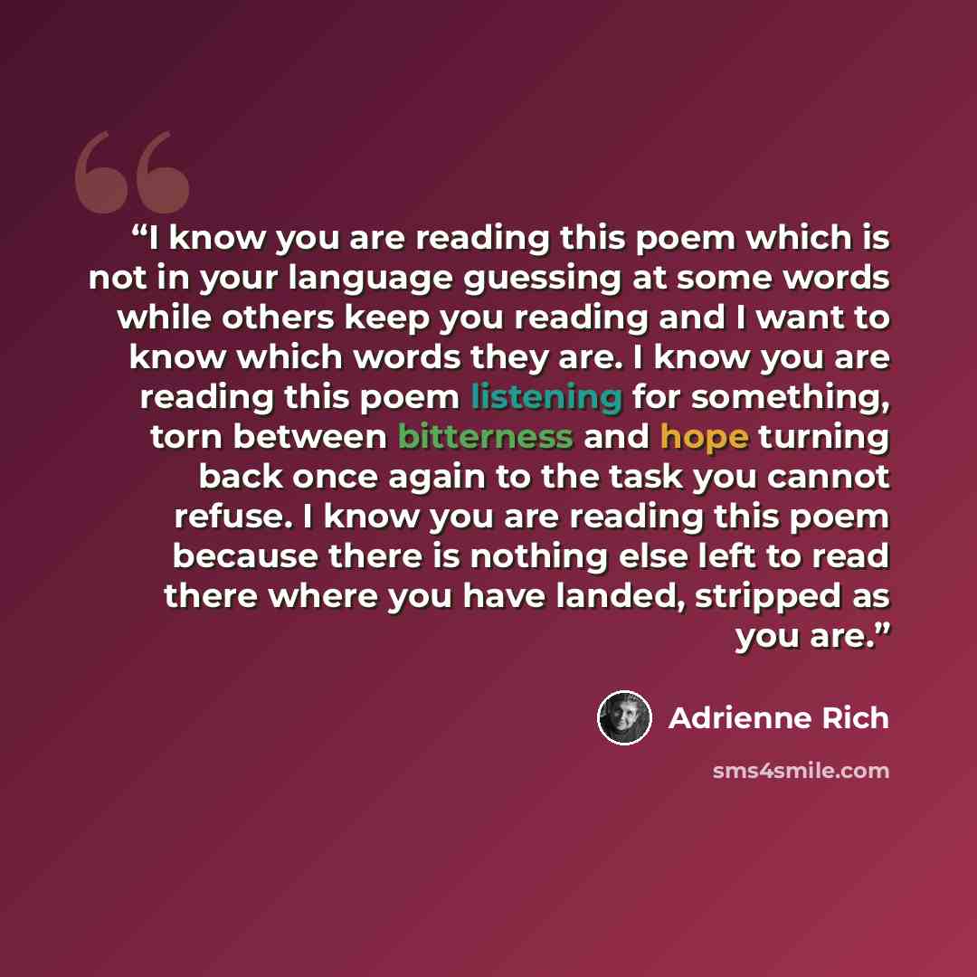 “I know you are reading this poem which is not in your language guessing at some words while others keep you reading and I want to know which words they are. I know you are reading this poem listening for something, torn between bitterness and hope turning back once again to the task you cannot…” quote by Adrienne Rich