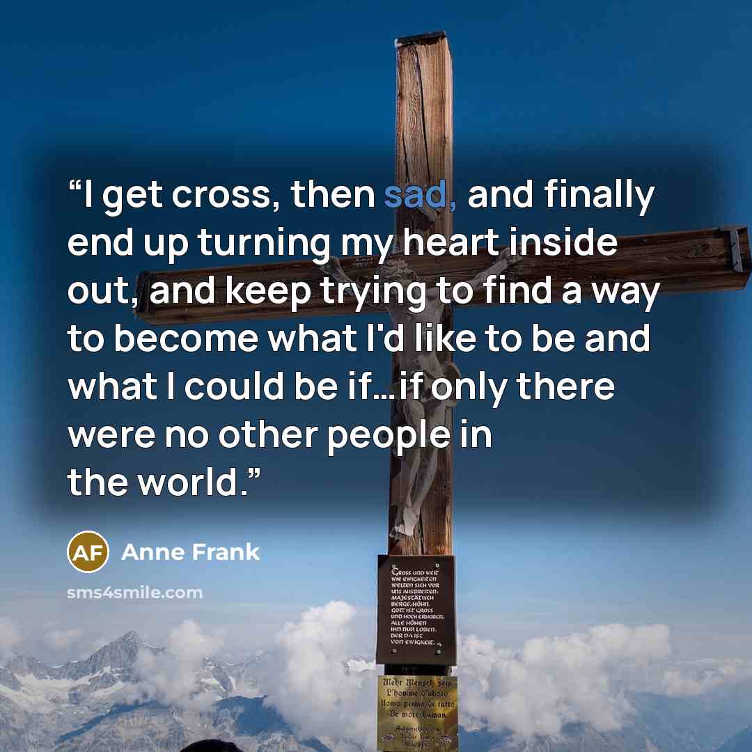 “I get cross, then sad, and finally end up turning my heart inside out, and keep trying to find a way to become what I'd like to be and what I could be if…if only there were no other people in the world.” quote by Anne Frank