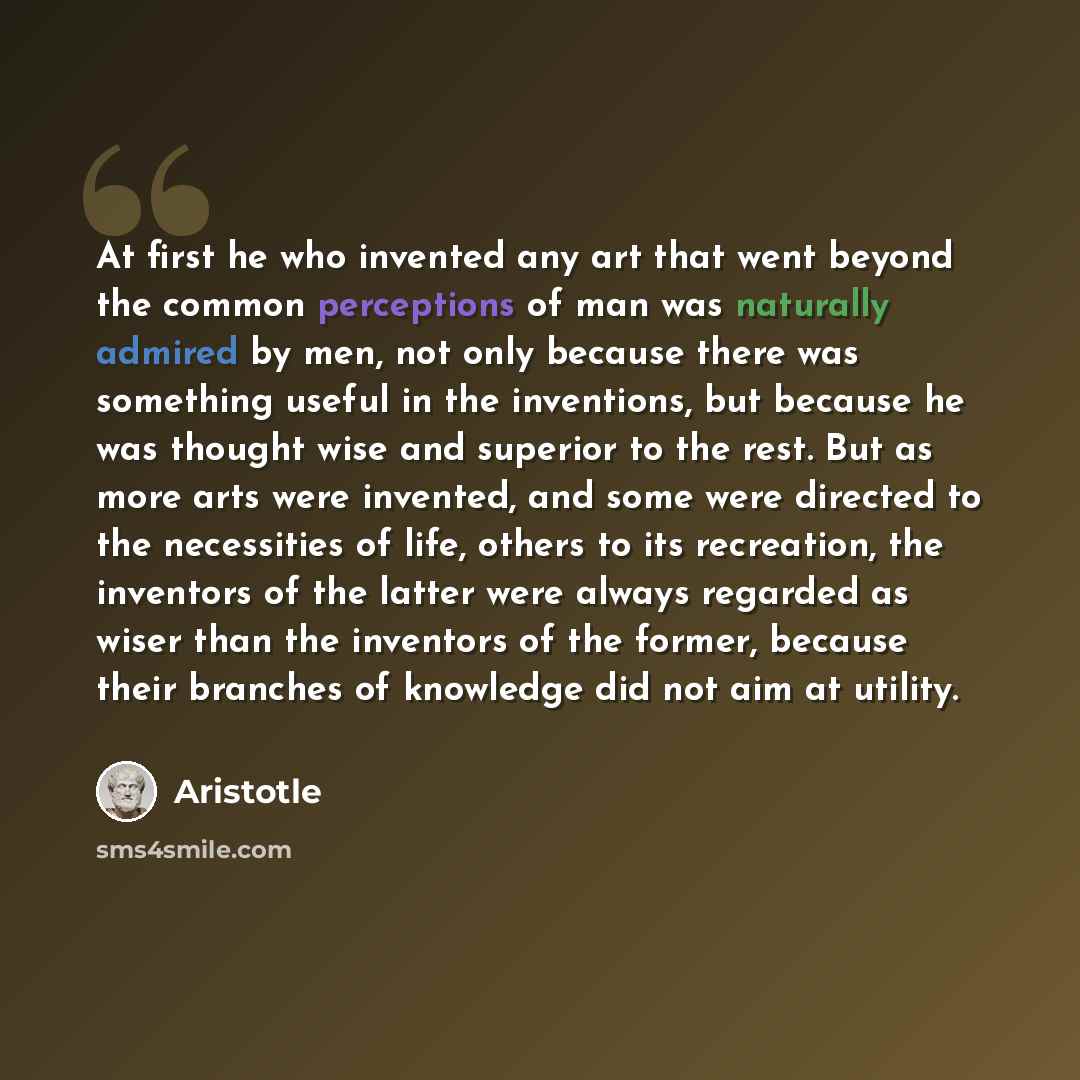 “At first he who invented any art that went beyond the common perceptions of man was naturally admired by men, not only because there was something useful in the inventions, but because he was thought wise and superior to the rest. But as more arts were invented, and some were directed to the…” quote by Aristotle