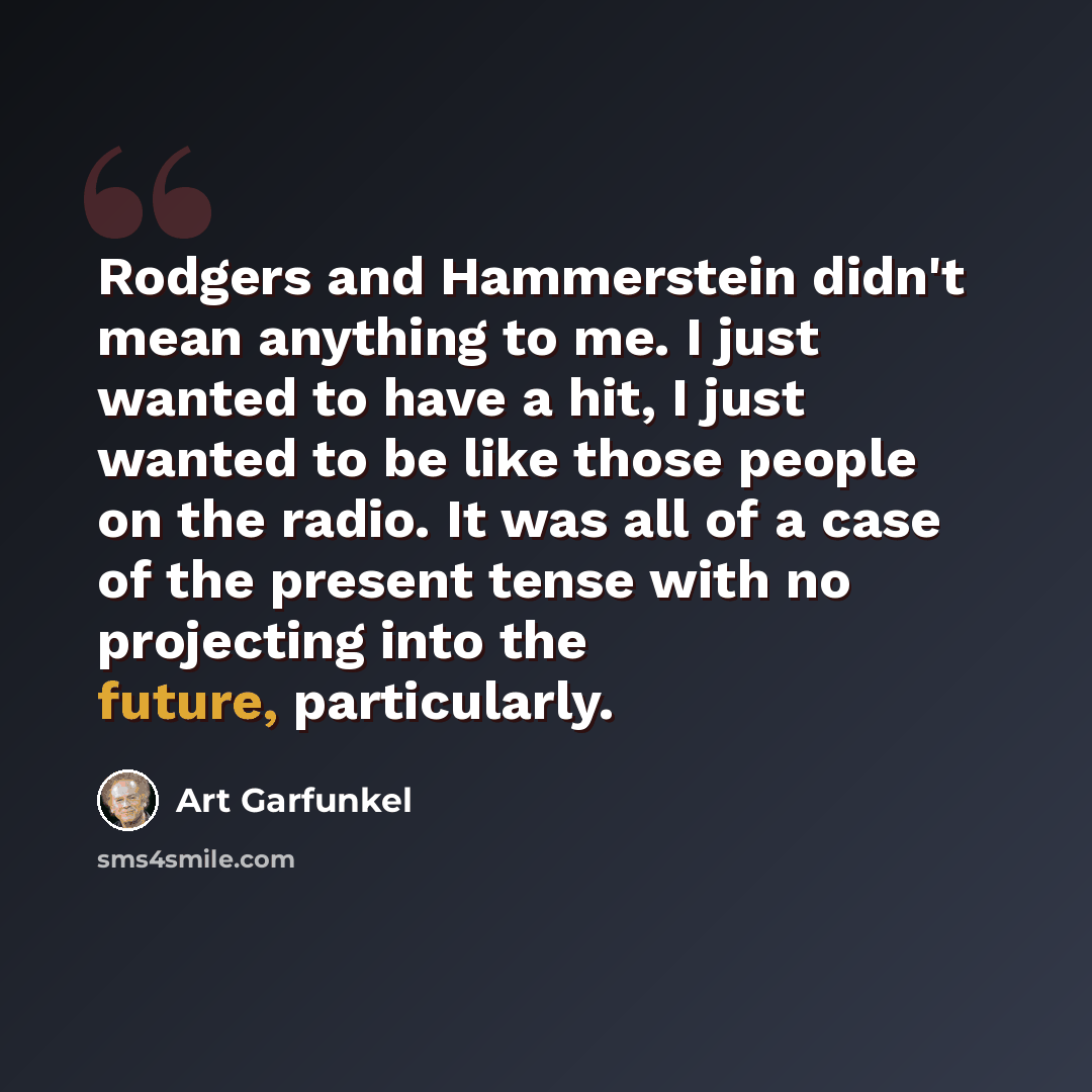 “Rodgers and Hammerstein didn't mean anything to me. I just wanted to have a hit, I just wanted to be like those people on the radio. It was all of a case of the present tense with no projecting into the future, particularly.” quote by Art Garfunkel