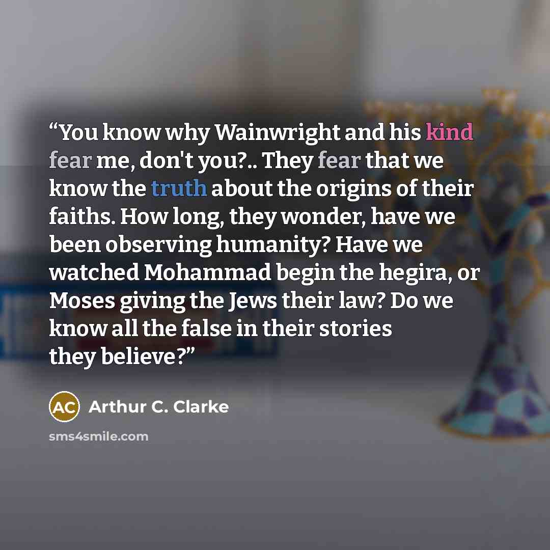 “You know why Wainwright and his kind fear me, don't you?.. They fear that we know the truth about the origins of their faiths. How long, they wonder, have we been observing humanity? Have we watched Mohammad begin the hegira, or Moses giving the Jews their law? Do we know all the false in their…” quote by Arthur C. Clarke