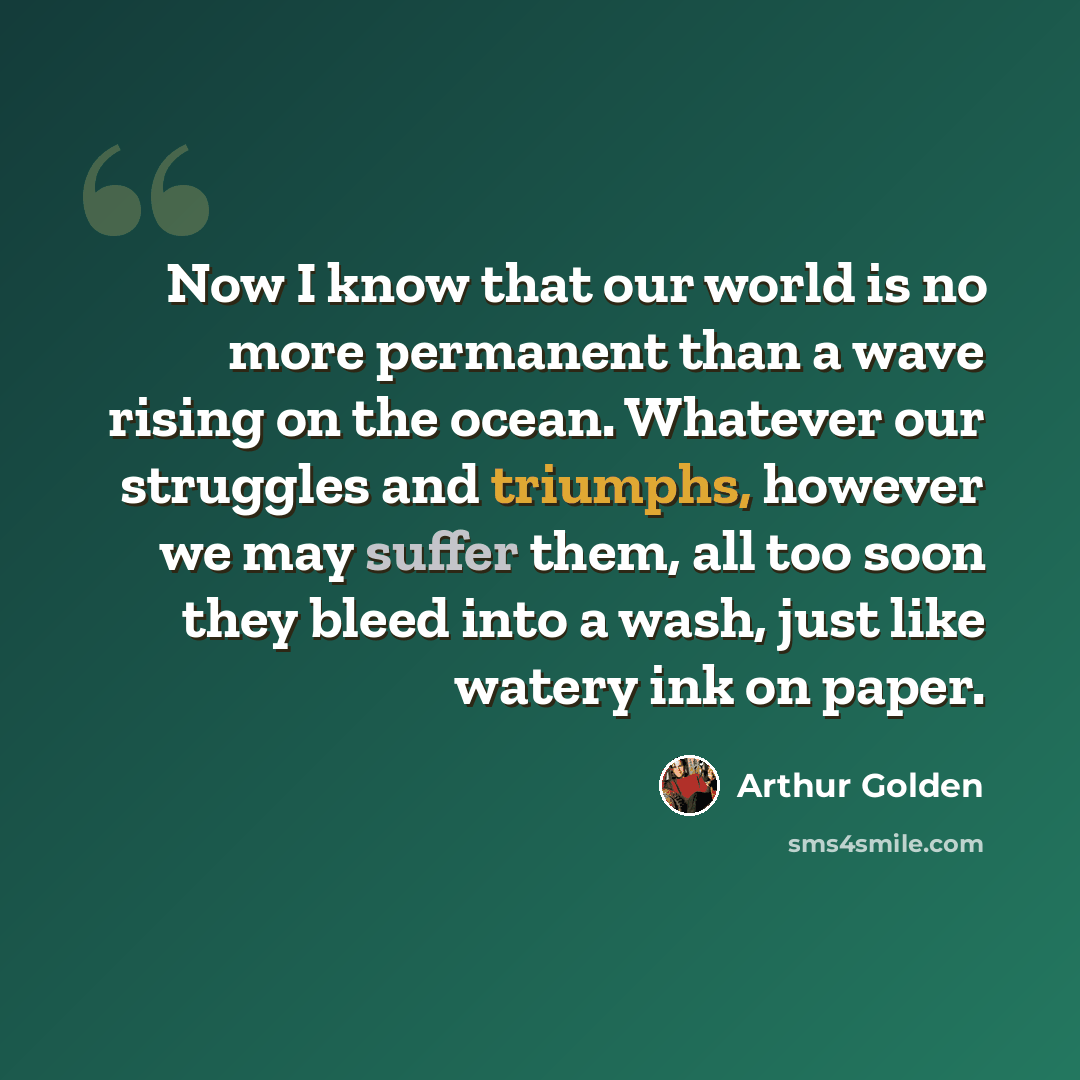 “Now I know that our world is no more permanent than a wave rising on the ocean. Whatever our struggles and triumphs, however we may suffer them, all too soon they bleed into a wash, just like watery ink on paper.” quote by Arthur Golden